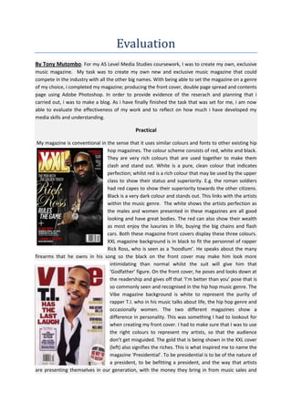 Evaluation
By Tony Mutombo. For my AS Level Media Studies coursework, I was to create my own, exclusive
music magazine. My task was to create my own new and exclusive music magazine that could
compete in the industry with all the other big names. With being able to set the magazine on a genre
of my choice, i completed my magazine; producing the front cover, double page spread and contents
page using Adobe Photoshop. In order to provide evidence of the reserach and planning that i
carried out, i was to make a blog. As i have finally finished the task that was set for me, i am now
able to evaluate the effectiveness of my work and to reflect on how much i have developed my
media skills and understanding.

Practical
My magazine is conventional in the sense that it uses similar colours and fonts to other existing hip
hop magazines. The colour scheme consists of red, white and black.
They are very rich colours that are used together to make them
clash and stand out. White is a pure, clean colour that indicates
perfection; whilst red is a rich colour that may be used by the upper
class to show their status and superiority. E.g. the roman soldiers
had red capes to show their superiority towards the other citizens.
Black is a very dark colour and stands out. This links with the artists
within the music genre. The white shows the artists perfection as
the males and women presented in these magazines are all good
looking and have great bodies. The red can also show their wealth
as most enjoy the luxuries in life, buying the big chains and flash
cars. Both these magazine front covers display these three colours.
XXL magazine background is in black to fit the personnel of rapper
Rick Ross, who is seen as a ‘hoodlum’. He speaks about the many
firearms that he owns in his song so the black on the front cover may make him look more
intimidating than normal whilst the suit will give him that
‘Godfather’ figure. On the front cover, he poses and looks down at
the readership and gives off that ‘I’m better than you’ pose that is
so commonly seen and recognised in the hip hop music genre. The
Vibe magazine background is white to represent the purity of
rapper T.I. who in his music talks about life, the hip hop genre and
occasionally women. The two different magazines show a
difference in personality. This was something I had to lookout for
when creating my front cover. I had to make sure that I was to use
the right colours to represent my artists, so that the audience
don’t get misguided. The gold that is being shown in the XXL cover
(left) also signifies the riches. This is what inspired me to name the
magazine ‘Presidential’. To be presidential is to be of the nature of
a president, to be befitting a president, and the way that artists
are presenting themselves in our generation, with the money they bring in from music sales and

 