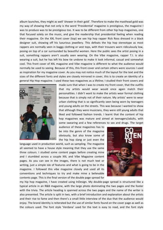 album launches, they might as well ‘shower in their gold’. Therefore to make the masthead gold was
my way of showing that not only is the word ‘Presidential’ magazine is prestigious, the magazine I
was to produce was to be prestigious too. It was to be different from other hip hop magazines, one
that focused solely on the music, and give the readership that presidential feeling when reading
their magazine. On the XXL front cover (top) we see hip hop rapper Rick Ross dressed in a black
designer suit, showing off his luxurious jewellery. This defeats the hip hop stereotype as most
rappers are normally seen in baggy clothing or vest tops, with their trousers worn ridiculously low,
posing on top of a car surrounded by beautiful women. Here the public sees the artist posing in a
suit, something rappers aren’t usually seen wearing. On the Vibe magazine, rapper T.I. is also
wearing a suit, but he has left his bow tie undone to make it look informal, casual and somewhat
cool. This front cover of XXL magazine and Vibe magazine is different to what the audience would
normally be used to seeing. Because of this, this front cover and certain others were sources I used
as inspiration for my magazine cover. As you may not notice much of the layout for the text and the
sizes of the different fonts and styles are closely mirrored in cover, this is to create an identity of a
general Hip Hop magazine. I used these two magazines as a lifeline; I studied their front covers and
made sure that when I was to create my front cover, that the outfits
that my artists would wear would once again match their
personalities. I didn’t want to make the artists wear formal clothing
because that is simply not of their nature. My artists’ were to wear
urban clothing that is so significantly seen being worn by teenagers
and young adults on the streets. This was because I wanted to show
that although they were musicians, they were still young adults that
liked and followed fashion trends. I learnt that the content of hip
hop magazines was mature and aimed at teenagers/adults, with
some swearing and a few references to sex and drugs. The target
audience of these magazines has to
be into the genre of the magazine
obviously, but also know some of
the hip hop slang or just even the
language used in production world, such as sampling. The magazine
all seemed to have a house style meaning that they use the same
three colours. I studied some content pages before creating mine
and I stumbled across a couple XXL and Vibe Magazine content
pages. As you can see in the images, there is not much text or
writing, just a simple isle of features and what is going to be in the
magazine. I followed this vibe magazine closely and used all its
conventions and techniques to try and make mine a believable
contents page. This is the final version of the double page spread for
my hip hop magazine, I have created using InDesign. My double-page spread is structured like a
typical article in an R&B magazine, with the large photo dominating the two pages and the footer
with the trivia. The article heading is spanned across the two pages and the name of the writer is
also presented. The article is split in two, with a brief introduction and explanation about the artists
and their rise to fame and then there’s a small little interview of the duo that the audience would
enjoy. The brand identity is reiterated but the use of similar fonts found on the cover page as well as
the colours used. The font style 'Verdana’ used for the text is easy to read, and the font style

 