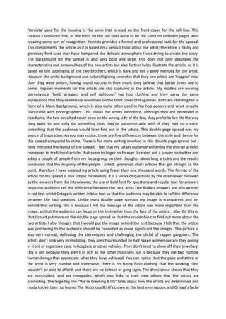 ‘Yemista’ used for the heading is the same that is used on the front cover for the sell line. This
creates a symbiotic link, as the fonts on the sell lines were to be the same on different pages. Also
creating some sort of recognition. Yemista provides a formal and professional look for the spread.
This compliments the article as it is based on a serious topic about the artist; therefore a flashy and
gimmicky font used may have hampered the delicate atmosphere I was trying to create the story.
The background for the spread is also very bold and large, this does not only describes the
characteristics and personalities of the two artists but also further helps illustrate the article, as it is
based on the upbringing of the two brothers, which is dark and not a good memory for the artist.
However the white background and natural lighting connotes that they two artists are ‘happier’ now
than they were before, having found success in their music they believe that better times are to
come. Happier moments for the artists are also captured in the article. My models are wearing
stereotypical ‘bold, arrogant and self righteous’ hip hop clothing and they carry the same
expressions that they readership would see on the front cover of magazines. Both are standing tall in
front of a blank background, which is also quite often used in hip hop posters and what is quite
favourable with photographers. This shows the artists innocence, although they are perceived as
hoodlums, the two boys had never been on the wrong side of the law, they prefer to live life the way
they want to and only do something that they’re uncomfortable with if they had no choice,
something that the audience would later find out in the article. This double page spread was my
source of inspiration. As you may notice, there are few differences between the style and theme for
this spread compared to mine. There is far more writing involved in this double page spread but I
have mirrored the layout of the spread. I feel that my target audience will enjoy the shorter articles
compared to traditional articles that seem to linger on forever. I carried out a survey on twitter and
asked a couple of people from my focus group on their thoughts about long articles and the results
concluded that the majority of the people I asked, preferred short articles that got straight to the
point; therefore I have created my article using fewer than one thousand words. The format of the
article for my spread is also simple for readers, it is a series of questions by the interviewer followed
by the answers from the interviewee, the use of bold font for questions and regular text for answers
helps the audience tell the difference between the two, artist Dee Blake’s answers are also written
in red text whilst Ortega is written in blue text so that the audience may be able to tell the difference
between the two speakers. Unlike most double page spreads my image is transparent and set
behind that writing, this is because I felt the message of the article was more important than the
image, so that the audience can focus on the text rather than the face of the artists. I also did this so
that I could put more on the double page spread so that the readership can find out more about the
two artists. I also thought that I would put the image behind the text because I felt that the article
was portraying to the audience should be connoted as more significant the images. The picture is
also very normal, defeating the stereotypes and challenging the cliché of rapper gangsters. The
artists don’t look very intimidating, they aren’t surrounded by half naked women nor are they posing
in front of expensive cars, helicopters or other vehicles. They don’t tend to show off their jewellery,
this is not because they aren’t as rich as the other musicians but is because they are two humble
human beings that appreciate what they have achieved. You can notice that the pose and attire of
the artist is very humble and streetwise, there is no flashy flash clothing that the working class
wouldn’t be able to afford, and there are no tattoos or gang signs. The dress sense shows that they
are nonchalant, and are renegades, which also links to their new album that the artists are
promoting. The large tag line “We’re breaking B.I.G” talks about how the artists are determined and
ready to overtake rap legend The Notorious B.I.G’s crown as the best ever rapper, and Ortega’s facial

 