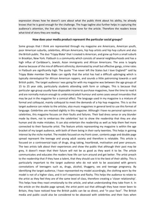 expression shows how he doesn’t care about what the public think about his ability, he already
knows that he is good enough for the challenge. The huge tagline also further helps in capturing the
audience’s attention, the line also helps set the tone for the article. Therefore the readers know
what kind of story they are reading.

How does your media product represent the particular social groups?
Some groups that I think are represented through my magazine are Americans, American youth,
poor American suburbs, celebrities, African Americans, hip hop artists and hip hop culture and also
the British public. The duo ‘Trippy Blake’ that I created is American, and grew up from a small suburb
in Brooklyn, New York. Flatbush is a community which consists of several neighbourhoods and has a
high influx of Caribbean’s, Jewish, Asian immigrants and African Americans. The area is largely
diverse because of the mix of different ethnicity; dominated by small but effective gangs, crime rates
in Flatbush are significantly high. The quote “I’ve never left the States but I love England!” said by
Trippy Blake member Dee Blake can signify that the artist has had a difficult upbringing which is
typically stereotypical for African American rappers, and sounds a little patronising towards a said
British public. The target audience I was going for with my magazine was between the age groups of
15 to 25 year olds, particularly students attending sixth form or colleges. This is because that
particular age group usually have disposable income to purchase magazines, have the time to read it
and are normally mature enough to understand adult humour and some cases sexual innuendos that
may be put in the magazine for a comical effect. The language used in my magazine is a mixture of
formal and colloquial, mainly colloquial to meet the demands of a hip hop magazine. This is so the
target audience can relate to the articles; also music magazines in general tend to use this format of
language. Celebrities are mocked slightly in this magazine. Although I have no personal opinions on
celebrities, this magazine focuses on their faults and failures. Their bad dress sense or any blunder
made by them, not to embarrass the celebrities’ but to show the readership that they are also
human and do make mistakes. It can also entertain the readership as well as help them feel more
connected to their favourite artist. The feature artists representing my magazine is within the age
bracket of my target audience, with both of them being in their early twenties. This helps in gaining
interest by the niche market. The models focused on my front cover, contents page and double page
spread represent the teenage and young adult society and therefore is relatable. This article is
focused on a controversial topic of drugs, drug taking, heartbreak, motivation and peer pressure.
The two artists talk about their experiences and show the public that although their past may be
grey, it doesn’t mean that their future will not be as good as they want it to be. The article
communicates and educates the readers how life can turn around and get better. The artist preach
to the readership that if they have a talent, that they should use it to the best of their ability. This is
particularly important to the target audience who do not wish to be associated with generic
connotations of teenagers such as, drugs, alcohol, thuggery, sex and teenage pregnancy. By
identifying the target audience, I have represented my model accordingly, the clothing worn by the
model is not of a higher class, and it isn’t expensive and flashy. This helps the audience to relate to
the artist as they feel they are of the same level of class, therefore creating a ‘closer relationship’.
This helps how they react emotionally to the article, and what understanding they take from it. In
the article on the double page spread, the artist point out that although they have never been to
Britain, they have noticed how the British public can be so direct, and “in your face”. The British
media and public could also be considered to be obsessed with celebrities and their lives when

 