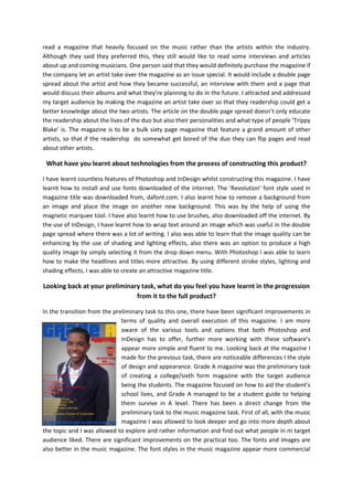 read a magazine that heavily focused on the music rather than the artists within the industry.
Although they said they preferred this, they still would like to read some interviews and articles
about up and coming musicians. One person said that they would definitely purchase the magazine if
the company let an artist take over the magazine as an issue special. It would include a double page
spread about the artist and how they became successful, an interview with them and a page that
would discuss their albums and what they’re planning to do in the future. I attracted and addressed
my target audience by making the magazine an artist take over so that they readership could get a
better knowledge about the two artists. The article on the double page spread doesn’t only educate
the readership about the lives of the duo but also their personalities and what type of people ‘Trippy
Blake’ is. The magazine is to be a bulk sixty page magazine that feature a grand amount of other
artists, so that if the readership do somewhat get bored of the duo they can flip pages and read
about other artists.

What have you learnt about technologies from the process of constructing this product?
I have learnt countless features of Photoshop and InDesign whilst constructing this magazine. I have
learnt how to install and use fonts downloaded of the internet. The ‘Revolution’ font style used in
magazine title was downloaded from, dafont.com. I also learnt how to remove a background from
an image and place the image on another new background. This was by the help of using the
magnetic marquee tool. I have also learnt how to use brushes, also downloaded off the internet. By
the use of InDesign, I have learnt how to wrap text around an image which was useful in the double
page spread where there was a lot of writing. I also was able to learn that the image quality can be
enhancing by the use of shading and lighting effects, also there was an option to produce a high
quality image by simply selecting it from the drop down menu. With Photoshop I was able to learn
how to make the headlines and titles more attractive. By using different stroke styles, lighting and
shading effects, I was able to create an attractive magazine title.

Looking back at your preliminary task, what do you feel you have learnt in the progression
from it to the full product?
In the transition from the preliminary task to this one, there have been significant improvements in
terms of quality and overall execution of this magazine. I am more
aware of the various tools and options that both Photoshop and
InDesign has to offer, further more working with these software’s
appear more simple and fluent to me. Looking back at the magazine I
made for the previous task, there are noticeable differences I the style
of design and appearance. Grade A magazine was the preliminary task
of creating a college/sixth form magazine with the target audience
being the students. The magazine focused on how to aid the student’s
school lives, and Grade A managed to be a student guide to helping
them survive in A level. There has been a direct change from the
preliminary task to the music magazine task. First of all, with the music
magazine I was allowed to look deeper and go into more depth about
the topic and I was allowed to explore and rather information and find out what people in m target
audience liked. There are significant improvements on the practical too. The fonts and images are
also better in the music magazine. The font styles in the music magazine appear more commercial

 