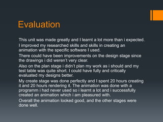 Evaluation
This unit was made greatly and I learnt a lot more than i expected.
I improved my researched skills and skills in creating an
animation with the specific software I used.
There could have been improvements on the design stage since
the drawings i did weren’t very clear.
Also on the plan stage i didn’t plan my work as i should and my
test table was quite short. I could have fully and critically
evaluated my designs better.
My create stage was done perfectly and I spent 20 hours creating
it and 20 hours rendering it. The animation was done with a
programm i had never used so i learnt a lot and i successfully
created an animation which i am pleasured with.
Overall the animation looked good, and the other stages were
done well.

 