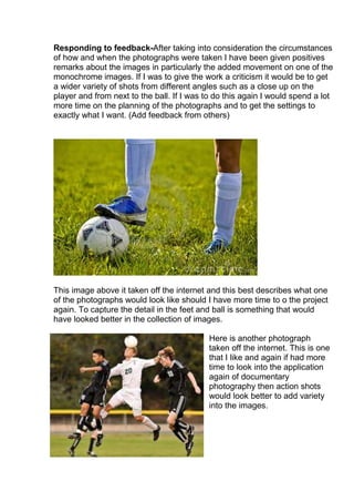 Responding to feedback-After taking into consideration the circumstances
of how and when the photographs were taken I have been given positives
remarks about the images in particularly the added movement on one of the
monochrome images. If I was to give the work a criticism it would be to get
a wider variety of shots from different angles such as a close up on the
player and from next to the ball. If I was to do this again I would spend a lot
more time on the planning of the photographs and to get the settings to
exactly what I want. (Add feedback from others)

This image above it taken off the internet and this best describes what one
of the photographs would look like should I have more time to o the project
again. To capture the detail in the feet and ball is something that would
have looked better in the collection of images.
Here is another photograph
taken off the internet. This is one
that I like and again if had more
time to look into the application
again of documentary
photography then action shots
would look better to add variety
into the images.

 