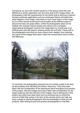 Comparing my work with another person’s in the group shows the vast
difference a certain application can do to the style of the images taken. All
photographs meet the requirements for the theme that is discovery however
having a particular application such as Landscape/ Nature will determine
what happens in the image. Here there is much more colour in this image
as it is of the natural environment and includes all the different types of
texture the trees and grass offers. Unlike the photographs taken on the
football, this includes natural shades and colours and a simplistic
observational photograph however the image taken by myself was of an
artificial pitch and with players wearing similar kits and bibs. These add to
the photographs and bring out more colours then needed, thus meaning
why some of the images have been made into monochrome ones to show
the difference.

To conclude, the photographs produced are of a certain quality to be seen
as documentary and ultimately the theme, Discovery. They have been
taken with the incorporation of the techniques learnt throughout the process
of the project. Also the images have been taken with consideration for the
target audience and who will look at the images. Due to taking part in this
project new skills have been leant such as knowing how to control the
amount of light that comes in the lens of the camera which can help you
have a grasp on taking photographs with the knowledge of what you will
produce. After looking at past and present photographers in that field,

 