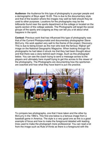 Audience- the Audience for this type of photography is younger people and
a demographic of Boys aged 16-20. This is due to the documentary style
and that of the location where the images may well be held should they be
used to other purposes. Locations for the photographs may be the
billboards found near the sports department at the college or located on the
sports section of the college website. The Photographs will target the social
groups of the sporty and outgoing as they can tell you a lot about what
happens in the sport.
Context- Previous work that has influenced this type of photography was
that of the Current Photojournalist and documentary photographer Steve
McCurry. His work applied very well to the theme of the project, Discovery.
This is due to being known as the man who took the famous ‘Afghan girl’
image on the National Geographic Magazine. When looking through the
photographs he had taken it struck me that they had been thought about
and that there was a story behind each image, Such as this photograph
below. You can see the coach trying to send a message across to the
players and ultimately here myself trying to get this across to the viewer of
the photography. The Photographs are documenting how the sportsmen
are coached and how what they have learnt is put into practice.

To compare two photographs, one that I have taken and the other by
McCurry in the 1960’s. This first one below is a famous image from a
baseball game in America. The style is a very good one as this is a good
example of focus and how to make the foreground detailed with leading
lines used to make the photograph more professional. You can read a lot
from the image such as Rule of thirds as there is a foreground with the

 