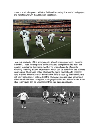 players, a middle ground with the field and boundary line and a background
of a full stadium with thousands of spectators.

Here is a similarity of the sportsmen in a line from one person in focus to
the other. These Photographs also except the background and want the
location to enhance the image. McCurry’s Image has a lot of people
watching meaning a lot of expectation, which can be seen from the bowlers
warming up. The image below also has the same dedication to impress;
here to show the coach what they can do. This is seen by the battle for the
ball from both sides. I believe that the McCurry’s images have influenced
me when I have been taking the photographs and I had to think more about
what techniques can be used rather than just taking an image.

 