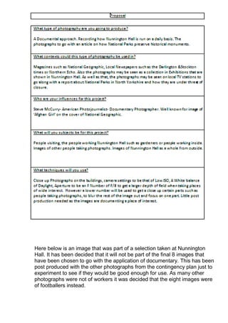 Here below is an image that was part of a selection taken at Nunnington
Hall. It has been decided that it will not be part of the final 8 images that
have been chosen to go with the application of documentary. This has been
post produced with the other photographs from the contingency plan just to
experiment to see if they would be good enough for use. As many other
photographs were not of workers it was decided that the eight images were
of footballers instead.

 
