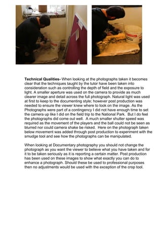 Technical Qualities- When looking at the photographs taken it becomes
clear that the techniques taught by the tutor have been taken into
consideration such as controlling the depth of field and the exposure to
light. A smaller aperture was used on the camera to provide as much
clearer image and detail across the full photograph. Natural light was used
at first to keep to the documenting style; however post production was
needed to ensure the viewer knew where to look on the image. As the
Photographs were part of a contingency I did not have enough time to set
the camera up like I did on the field trip to the National Park. But I do feel
the photographs did come out well. A much smaller shutter speed was
required as the movement of the players and the ball could not be seen as
blurred nor could camera shake be risked. Here on the photograph taken
below movement was added through post production to experiment with the
smudge tool and see how the photographs can be manipulated.
When looking at Documentary photography you should not change the
photograph as you want the viewer to believe what you have taken and for
it to be taken seriously as it is reporting a certain matter. Post production
has been used on these images to show what exactly you can do to
enhance a photograph. Should these be used to professional purposes
then no adjustments would be used with the exception of the crop tool.

 