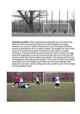 Aesthetic qualities- When looking the photographs you can start to see
some sort of inner meaning to them and a documentation of a sport.
However as it is only a record of events and to do with people working it
cannot be classified as art or of artistic quality. The images are nice to look
at due to the colors being altered though the levels button on Adobe
Photoshop. The reds and blues were brought out more to make the image
look more interesting to view and to bring out the color of not only the red
bushes but the blue kits the players are wearing. The framing of all the last
8 photographs were altered and cropped. This is due to how far the images
were taken from and needed to get closer than the zoom allowed. Post
production has been used to change the color as well in each of the images
as they needed a boost.

 