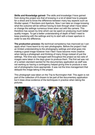 Skills and Knowledge gained- The skills and knowledge I have gained
from doing this project are that of knowing in a lot of detail how to prepare
for a shoot and to know the difference between many key aspects such as
Shutter speed, F Numbers and Aperture. Now I can take an image knowing
what the outcome will be without having to look through what I have taken
or change the settings numerous times when out with the camera. This
therefore has saved my time which can be spent on producing much better
quality images. To get a better understanding of depth of field I need to
keep practicing with the settings and try to start with a lower aperture in
order to see the difference.
The production process- My technical competency has improved as I can
apply what I have learnt to my own photographs. Before the project I had
an limited understanding to the photography settings and what goes into
making a good image however now I feel I have become more creative
when taking a photograph and thinking of many things instead of just the
settings. The time was managed well throughout the project as two sets of
images were taken in the days given to produce them. The first set was not
of a certain standard wanted for the documentary application as staff was
not working so having a contingency helped giving time to produce a new
set of photographs more appropriate. It was not the time management that
delayed the image taking in the project.
This photograph was taken on the Trip to Nunnington Hall. This again is not
part of the collection of 8 chosen to be part of the documentary application
but it does show evidence of the techniques in practice when taking the
pictures.

 
