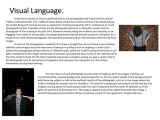 Visual Language.
I tried not to create an overly superficial look to my photographs and hoped that this would
create a naturalistic feel. This is difficult when doing a shoot but I tried to achieve it by mostly having
the model doing and moving around, as opposed to standing completely still in a fixed pose as I took
photographs of him. Examples of this are the photograph where he is riding the scooter and the
photograph of him tucking in his polo shirt. However merely asking the model to act naturally, or be
engaged in an action or activity does not always guarantee that the desired outcome is achieved. As a
result of this some of the photographs still seemed too posed and so I did not select them for my final
images.
In some of the photographs I wanted him to have a straight face and not show much emotion
whereas some images are quite expressive showing him pulling a face or laughing. In both cases I
believe the photographs worked well but in different ways; when the model is being emotionless it can
add a moody feel to the image and the lack of emotion can allow the focus to be on the clothing rather
than the model himself. On the other hand the expression a model is pulling can give a certain feel to
the photograph such as excitement or happiness and even give the impression it is the clothes
themselves causing these feelings.

The main focus of each photograph is quite clear throughout all of my images, I believe, as I
consistently keep a passive background. Occasionally the use of lines and/or details in the background can
help frame my subject or add to the aesthetic quality of the photograph, such as in the image where the
model is holding the scooter over his shoulders. The pose he is adopting is very proud and tall and the line
of lights running above his head almost make him seem important and the centre of attention as if the
lights are just there to illuminate him. The organic upward curve of the lights featured In this image is
aesthetically pleasing but overall I believe my photos consist of more geometric shapes and lines.

 