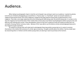 Audience.
When taking my photographs I kept in mind the sort of people I was aiming to reach as an audience. I wanted my photos
to be the sort of fashion photography you would find in a “how to wear” or “look book” section of a brand’s website or a
magazine featuring the brand. One of the magazines I looked at that often features these kinds of advertisements is Vice
magazine. They have a very large readership and online following with 68% being under 30 and 63% being male. In surveys run by
Vice the magazine has found that 52% of their readers like to know about new fashion brands/designers before everyone else and
83% buy new clothing every month. These demographics show me that Vice’s audience fit with the audience profile that I am
aiming for of young, fashion conscious males. Because of this I was able to use the fashion articles and photography featured in
this magazine to gain inspiration.
An audience of young males will relate best to photographs featuring another young male as it is easier to envision
themselves in the clothes that someone of a similar age are wearing. I thought carefully about the clothes I had my model wear
by researching what is in fashion and the clothes young males are wearing or want to purchase at the moment.

 