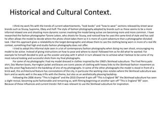 Historical and Cultural Context.
I think my work fits with the trends of current advertisements, “look books” and “how to wear” sections released by street wear
brands such as Stussy, Supreme, Obey and Huff. The style of fashion photography adopted by brands such as these seems to be a more
informal relaxed one and shooting more dynamic scenes involving the model being active are becoming more and more common. I have
researched the fashion photographer Tyrone Lebon, who shoots for Stussy, and noticed how he uses this same kind of style and has said
he often allows the model to decide where the photo-shoot takes them so it is more of a joint adventure than a photographer dictated
task. I feel this approach gives a relatability to the target demographic and allows them to see the clothing being worn in more of a real life
context, something that high end studio fashion photography does not offer.
I tried to adopt this informal style seen in a lot of contemporary fashion photography when doing my own shoot, encouraging my
model to be active. Instead of giving instructions on how to pose and where to stand I followed him as he did what he wanted. For
example he himself decided to pick up the scooter and play with it which in turn allowed me to achieve what I believe to be some of my
most natural looking and successful shots from my final photographs.
For some of my photographs I had my model dressed in clothes inspired by the 1960’s Skinhead subculture. The Fred Perry polo
shirt, Doc Marten boots, Harrington jacket and braces are iconic pieces of clothing with heavy links to the Skinhead fashion movement as
was the union flag featured in the backdrop of one of my photographs. In some of the other photographs the model is stood in front of a
brick wall, this architectural feature has connotations of the city, in particular the working class estates where the Skinhead subculture was
born and so works well in the way it fits with the theme, but also as an aesthetically pleasing backdrop.
Following the 2006 drama “This Is England” and the 2010 Channel 4 spin-off “This Is England ‘86” the Skinhead subculture has seen
a slight revival, becoming quite fashionable and remaining so, with filming beginning on another spin-off “This Is England ’90” soon.
Because of these influences and current trends I felt it was relevant to use the Skinhead subculture for inspiration.

 