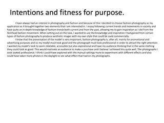 Intentions and fitness for purpose.
I have always had an interest in photography and fashion and because of this I decided to choose fashion photography as my
application as it brought together two elements that I am interested in. I enjoy following current trends and movements in society and
have quite an in depth knowledge of fashion trends both current and from the past, allowing me to gain inspiration as I did from the
Skinhead fashion movement. When setting out on the task, I wanted to use the knowledge and inspiration I had gained from certain
types of fashion photography to produce aesthetic images with my own style that could be used commercially.
I know that the presentation of the model is very important, fashion photography is, after all, mainly for promotional and
advertising purposes and so my model must look good and the photograph must look professional in order to attract the right attention.
I wanted my model’s look to seem relatable, accessible but also aspirational and have my audience thinking that in the same clothing
they could look as good. This would motivate an audience to make a purchase and I believe I achieved this quite well. The photographs I
took looked professional. I think I could have explored with the manual settings more to experiment with different effects and also
could have taken more photos in the daylight to see what effect that had on my photographs.

 