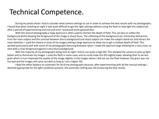 Technical Competence.
During my photo shoot I had to consider what camera settings to use in order to achieve the best results with my photographs.
I found that when shooting at night it was quite difficult to get the right settings without using the flash to help light the subject but
after a period of experimenting and trial and error I produced some good photos.
With this kind of photography a large aperture is often used to shorten the depth of field. This can blur or soften the
background whilst keeping the foreground of the image in sharp focus. The softening of the background can minimalise distraction
from the main subject and the contrast between blurry background and sharp subject can make the subject stand out and attract the
most attention. I used this theory in most of my images setting a large aperture to allow me to get a shallow depth of field. This
worked particularly well with some of my photographs featuring footwear when I made the aperture large allowing for a very close up
shot with a crisp foreground against a very blurry background.
With the majority of my photographs being shot at night I had to use quite a high ISO. This allowed the camera to pick up light
better and so illuminate my images. I used the flash in some cases and so could make the ISO slightly lower allowing their to be less
grain which in turn improved the quality of the image slightly. In the images where I did not use the flash however, the grain was not
too bad and the images still came out well as long as I set a higher ISO.
I kept the white balance on automatic for all of my photographs because, after experimenting with all the manual settings I
deemed appropriate for the light conditions present, the automatic setting was still producing the best results.

 