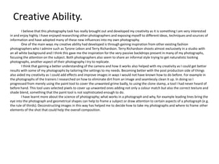 Creative Ability.
I believe that this photography task has really brought out and developed my creativity as it is something I am very interested
in and enjoy highly. I have enjoyed researching other photographers and exposing myself to different ideas, techniques and sources of
information and have adopted many of these new influences into my own photography.
One of the main ways my creative ability had developed is through gaining inspiration from other existing fashion
photographers who I admire such as Tyrone Lebon and Terry Richardson. Terry Richardson shoots almost exclusively in a studio with
an all white background and I think this gave me the inspiration for the very passive backdrops present in many of my photographs,
focusing the attention on the subject. Both photographers also seem to share an informal style trying to get naturalistic looking
photographs, another aspect of their photography I try to replicate.
I think that gaining a better understanding of the camera and how it works also helped with my creativity as I could get better
results with some of my photographs by tailoring the settings to my needs. Becoming better with the post production side of things
also aided my creativity as I could add effects and improve images in ways I would not have known how to do before. For example in
the photographs of the trainers I researched on how to eliminate dirt from an image and seamlessly clean it up. In doing so I
progressed from merely using the paint tool to cover the unwanted grime badly, to using the clone stamp, a tool I had never heard of
before hand. This tool uses selected pixels to cover up unwanted ones adding not only a colour match but also the correct texture and
shade blend, something that the paint tool is not sophisticated enough to do.
I have learnt more about the science of photography; what works in a photograph and why, for example leading lines bring the
eye into the photograph and geometrical shapes can help to frame a subject or draw attention to certain aspects of a photograph (e.g.
the rule of thirds). Deconstructing images in this way has helped me to decide how to take my photographs and where to frame other
elements of the shot that could help the overall composition.

 