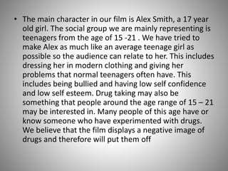 • The main character in our film is Alex Smith, a 17 year
old girl. The social group we are mainly representing is
teenagers from the age of 15 -21 . We have tried to
make Alex as much like an average teenage girl as
possible so the audience can relate to her. This includes
dressing her in modern clothing and giving her
problems that normal teenagers often have. This
includes being bullied and having low self confidence
and low self esteem. Drug taking may also be
something that people around the age range of 15 – 21
may be interested in. Many people of this age have or
know someone who have experimented with drugs.
We believe that the film displays a negative image of
drugs and therefore will put them off

 