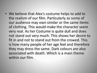 • We believe that Alex’s costume helps to add to
the realism of our film. Particularly as some of
our audience may own similar or the same items
of clothing. This would make the character seem
very real. As her Costume is quite dull and does
not stand out very much. This shows her desire to
fit in and not to stand out from the crowed. This
is how many people of her age feel and therefore
they may dress the same. Dark colours are also
associated with death. Which is a main theme
within our film.

 