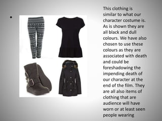 •

This clothing is
similar to what our
character costume is.
As is shown they are
all black and dull
colours. We have also
chosen to use these
colours as they are
associated with death
and could be
foreshadowing the
impending death of
our character at the
end of the film. They
are all also items of
clothing that are
audience will have
worn or at least seen
people wearing

 