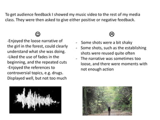 To get audience feedback I showed my music video to the rest of my media
class. They were then asked to give either positive or negative feedback.


-Enjoyed the loose narrative of

the girl in the forest, could clearly
understand what she was doing.
-Liked the use of fades in the
beginning, and the repeated cuts
-Enjoyed the references to
controversial topics, e.g. drugs.
Displayed well, but not too much


- Some shots were a bit shaky
- Some shots, such as the establishing
shots were reused quite often
- The narrative was sometimes too
loose, and there were moments with
not enough action

 