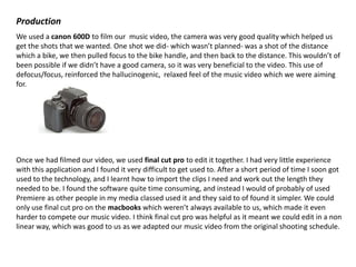 Production
We used a canon 600D to film our music video, the camera was very good quality which helped us
get the shots that we wanted. One shot we did- which wasn’t planned- was a shot of the distance
which a bike, we then pulled focus to the bike handle, and then back to the distance. This wouldn’t of
been possible if we didn’t have a good camera, so it was very beneficial to the video. This use of
defocus/focus, reinforced the hallucinogenic, relaxed feel of the music video which we were aiming
for.

Once we had filmed our video, we used final cut pro to edit it together. I had very little experience
with this application and I found it very difficult to get used to. After a short period of time I soon got
used to the technology, and I learnt how to import the clips I need and work out the length they
needed to be. I found the software quite time consuming, and instead I would of probably of used
Premiere as other people in my media classed used it and they said to of found it simpler. We could
only use final cut pro on the macbooks which weren’t always available to us, which made it even
harder to compete our music video. I think final cut pro was helpful as it meant we could edit in a non
linear way, which was good to us as we adapted our music video from the original shooting schedule.

 