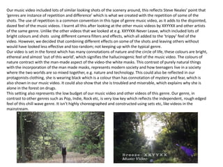 Our music video included lots of similar looking shots of the scenery around, this reflects Steve Neales’ point that
‘genres are instance of repetition and difference’ which is what we created with the repetition of some of the
shots. The use of repetition is a common convention in this type of genre music video, as it adds to the disjointed,
dazed feel of the music videos. I learnt all this after looking at the other music videos by XXYYXX and other artists
of the same genre. Unlike the other videos that we looked at e.g. XXYYXX-Never Leave, which included lots of
bright colours and shots using different camera filters and effects, which all added to the ‘trippy’ feel of the
video. However, we decided that combining different effects on some of the shots and leaving others without
would have looked less effective and too random; not keeping up with the typical genre.
Our video is set in the forest which has many connotations of nature and the circle of life, these colours are bright,
ethereal and almost ‘out of this world’, which signifies the hallucinogenic feel of the music video. The colours of
nature contract with the man-made aspect of the video-the white masks. This contrast of purely natural things
with the incorporation of the man made masks, represents modern society and how teenagers live in a society
where the two worlds are so mixed together, e.g. nature and technology. This could also be reflected in our
protagonists clothing, she is wearing black which is a colour than has connotation of mystery and fear, which is
also shown in our music video. It could also show that she is troubled and miserable, which explains why she is
alone in the forest on drugs.
This setting also represents the low budget of our music video and other videos of this genre. Our genre, in
contrast to other genres such as Pop, Indie, Rock etc, is very low key which reflects the independent, rough edged
feel of this chill wave genre. It isn’t highly choreographed and constructed using sets etc, like videos in the
mainstream.

 