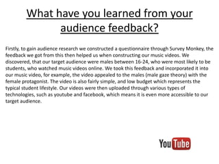 What have you learned from your
audience feedback?
Firstly, to gain audience research we constructed a questionnaire through Survey Monkey, the
feedback we got from this then helped us when constructing our music videos. We
discovered, that our target audience were males between 16-24, who were most likely to be
students, who watched music videos online. We took this feedback and incorporated it into
our music video, for example, the video appealed to the males (male gaze theory) with the
female protagonist. The video is also fairly simple, and low budget which represents the
typical student lifestyle. Our videos were then uploaded through various types of
technologies, such as youtube and facebook, which means it is even more accessible to our
target audience.

 