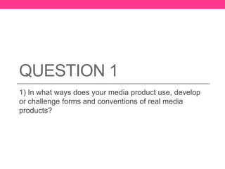 QUESTION 1
1) In what ways does your media product use, develop
or challenge forms and conventions of real media
products?
 