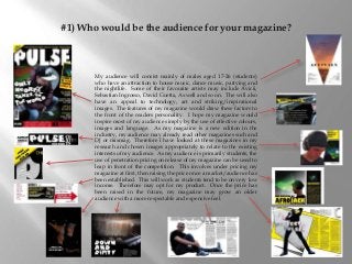 #1) Who would be the audience for your magazine?
My audience will consist mainly of males aged 17-26 (students)
who have an attraction to house music, dance music, partying and
the nightlife. Some of their favourite artists may include Avicii,
Sebastian Ingrosso, David Guetta, Axwell and so on. The will also
have an appeal to technology, art and striking/inspirational
images. The features of my magazine would draw these factors to
the front of the readers personality. I hope my magazine would
inspire most of my audience simply by the use of effective colours,
images and language. As my magazine is a new edition in the
industry, my audience may already read other magazines such and
DJ or mixmag. Therefore I have looked at these magazines in my
research and chosen images appropriately to relate to the existing
interests of my audience. As my audience is primarily students, the
use of penetration pricing on release of my magazine can be used to
leap in front of the competition. This involves under pricing my
magazine at first, then raising the price once a market/audience has
been established. This will work as students tend to be on very low
income. Therefore may opt for my product. Once the price has
been raised in the future, my magazine may grow an older
audience with a more respectable and expensive feel.
 
