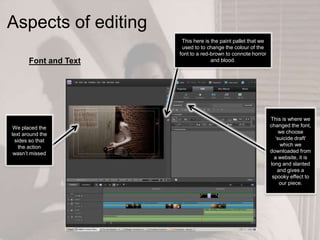 Aspects of editing
This here is the paint pallet that we
used to to change the colour of the
font to a red-brown to connote horror
and blood.
This is where we
changed the font,
we choose
‘suicide draft’
which we
downloaded from
a website, it is
long and slanted
and gives a
spooky effect to
our piece.
We placed the
text around the
sides so that
the action
wasn’t missed
Font and Text
 