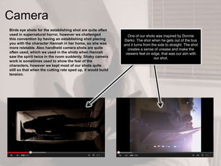 Camera
Birds eye shots for the establishing shot are quite often
used in supernatural horror, however we challenged
this convention by having an establishing shot placing
you with the character Hannah in her home, so she was
more relatable. Also handheld camera shots are quite
often used, which we used in the shots when Hannah
saw the spirit twice in the room suddenly. Shaky camera
work is sometimes used to show the fear of the
characters, however we kept most of our shots quite
still so that when the cutting rate sped up, it would build
tension.
One of our shots was inspired by Donnie
Darko. The shot when he gets out of the bus
and it turns from the side to straight. The shot
creates a sense of unease and make the
viewers feel on edge, that was our aim with
our shot.
 