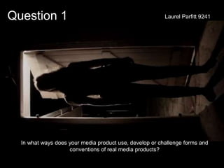 Question 1
In what ways does your media product use, develop or challenge forms and
conventions of real media products?
Laurel Parfitt 9241
 