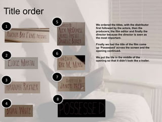 Title order
1
2
4
3
8
7
6
5
We ordered the titles, with the distributor
first followed by the actors, then the
producers, the film editor and finally the
director because the director is seen as
the most important.
Finally we had the title of the film come
up „Possessed‟ across the screen and the
opening continued.
We put the tile in the middle of the
opening so that it didn‟t look like a trailer.
 