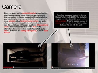 Camera
Birds eye shots for the establishing shot are quite often
used in supernatural horror, however we challenged
this convention by having an establishing shot placing
you with the character Hannah in her home, so she was
more relatable. Also handheld camera shots are quite
often used, which we used in the shots when Hannah
saw the spirit twice in the room suddenly. Shaky camera
work is sometimes used to show the fear of the
characters, however we kept most of our shots quite
still so that when the cutting rate sped up, it would build
tension.
One of our shots was inspired by Donnie
Darko (Richard Kelly, 2001). The shot when
he gets out of the bus and it turns from the
side to straight. The shot creates a sense of
unease and make the viewers feel on edge,
that was the aim with this shot.
 