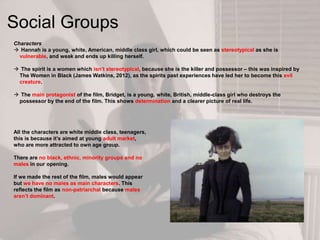 Social Groups
Characters
 Hannah is a young, white, American, middle class girl, which could be seen as stereotypical as she is
vulnerable, and weak and ends up killing herself.
 The spirit is a women which isn‟t stereotypical, because she is the killer and possessor – this was inspired by
The Women in Black (James Watkins, 2012), as the spirits past experiences have led her to become this evil
creature.
 The main protagonist of the film, Bridget, is a young, white, British, middle-class girl who destroys the
possessor by the end of the film. This shows determination and a clearer picture of real life.
All the characters are white middle class, teenagers,
this is because it‟s aimed at young adult market,
who are more attracted to own age group.
There are no black, ethnic, minority groups and no
males in our opening.
If we made the rest of the film, males would appear
but we have no males as main characters. This
reflects the film as non-patriarchal because males
aren‟t dominant.
 