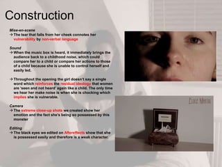 Construction
Mise-en-scene
 The tear that falls from her cheek connotes her
vulnerability by non-verbal language
Sound
 When the music box is heard, it immediately brings the
audience back to a childhood noise, which could
compare her to a child or compare her actions to those
of a child because she is unable to control herself and
easily led.
 Throughout the opening the girl doesn‟t say a single
word which reinforces the residual ideology that women
are „seen and not heard‟ again like a child. The only time
we hear her make noise is when she is chocking which
implies she is vulnerable.
Camera
 The extreme close-up shots we created show her
emotion and the fact she‟s being so possessed by this
monster
Editing
 The black eyes we edited on Aftereffects show that she
is possessed easily and therefore is a weak character.
 