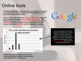 Online tools
The Internet (Google)- I used Google to search ideas, for example
conventions of the genre and also other title sequences, overall it
was there to help me do research.
We live in the modern world with we media/ web 2.0, meaning that it
gives audiences the ability to interact with media content. “We”
implies that the Internet is a participatory media, so it allows us to
personalise content, including media content. That‟s why the
internet would help us promote our film opening to audiences.
Survey Monkey- this allowed us to create a
survey and question people on our ideas, then
we got feedback for our final piece.
This is an example of one of the
questions we asked in our survey
about our idea for the horror
opening. It can be seen that the
question ‘on a scale, how does our
narrative make you feel?’ got a
positive response, with 8/10 being
the most popular choice.
 