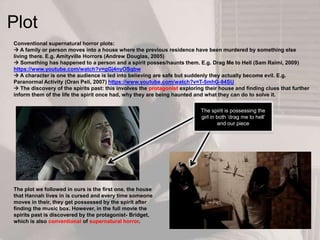 Conventional supernatural horror plots:
 A family or person moves into a house where the previous residence have been murdered by something else
living there. E.g. Amityville Horrors (Andrew Douglas, 2005)
 Something has happened to a person and a spirit posses/haunts them. E.g. Drag Me to Hell (Sam Raimi, 2009)
https://www.youtube.com/watch?v=gGj4nyOSqbw
 A character is one the audience is led into believing are safe but suddenly they actually become evil. E.g.
Paranormal Activity (Oran Peli, 2007) https://www.youtube.com/watch?v=T-5mhG-94SU
 The discovery of the spirits past: this involves the protagonist exploring their house and finding clues that further
inform them of the life the spirit once had, why they are being haunted and what they can do to solve it.
Plot
The plot we followed in ours is the first one, the house
that Hannah lives in is cursed and every time someone
moves in their, they get possessed by the spirit after
finding the music box. However, in the full movie the
spirits past is discovered by the protagonist- Bridget,
which is also conventional of supernatural horror.
The spirit is possessing the
girl in both ‘drag me to hell’
and our piece
 