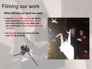 Filming our work
When filming our work we used
 Alex‟s canon 60D camera for all the
shots because it creates clear shots
that were perfect for our piece and
we could easily adjust brightness and
contrast
 A tripod to keep the shots as safe
and still as possible
 