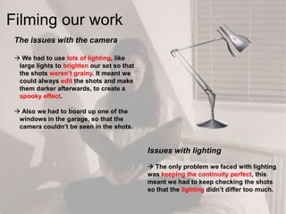 The issues with the camera
 We had to use lots of lighting, like
large lights to brighten our set so that
the shots weren‟t grainy. It meant we
could always edit the shots and make
them darker afterwards, to create a
spooky effect.
 Also we had to board up one of the
windows in the garage, so that the
camera couldn‟t be seen in the shots.
Issues with lighting
 The only problem we faced with lighting
was keeping the continuity perfect, this
meant we had to keep checking the shots
so that the lighting didn‟t differ too much.
Filming our work
 