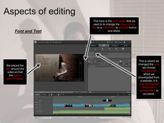 Aspects of editing
This here is the paint pallet that we
used to to change the colour of the
font to a red-brown to connote horror
and blood.
This is where we
changed the font,
we choose
‘suicide draft’
which we
downloaded from
a website, it is
long and slanted
and gives a
spooky effect to
our piece.
We placed the
text around the
sides so that
the action
wasn’t missed
Font and Text
 