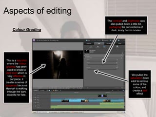 Aspects of editing
Colour Grading
This is a key shot
where the colour
grading has been
used to create a
dark shot which is
very effective in
our piece, it
creates a sense of
suspense because
Hannah is walking
through the dark
towards her fate.
The contrast and brightness was
also pulled down a little bit,
portraying the conventions of
dark, scary horror movies
We pulled the
saturation down
a lot to remove
some of the
colour, and
create a dull
effect
 