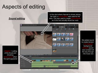 Aspects of editing
Sound editing
- diegetic = cutting
of the throat and
chocking
-jump sound when
the spirit appeared
We added sound
to create tension:
- non-diegetic
background
ambient sound
was constant all
the way through
- the music box
In this shot where Hannah is shown slicing
her neck, a sound effect was used for the
slice. This was used to create verisimilitude,
as if she had actually sliced her neck
 