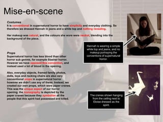 Mise-en-scene
Costumes
It is conventional in supernatural horror to have simplicity and everyday clothing. So
therefore we dressed Hannah in jeans and a white top and nothing revealing.
Her makeup was natural, and the colours she wore were neutral, blending into the
background of the piece.
Props
Supernatural horror has less blood than other
horror sub genres, for example Slasher horror.
However we have opposed this convention, and
instead used a lot of blood in the opening.
Also, everyday objects, framed family photos,
dolls, toys and rocking chairs are also very
conventional props in supernatural horror
however we didn‟t use any of these. Instead, we
created our own props, which were paper cranes.
This was the unique aspect of our horror
opening, the iconography is depicted by the
paper cranes because they symbolise all the
people that this spirit had possessed and killed.
The cranes shown hanging
from the ceiling next to
Eloise dressed as the
spirit.
Hannah is wearing a simple
white top and jeans, and no
makeup portraying the
conventions of supernatural
horror.
 