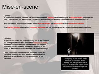 Lighting
In supernatural horror, candles are often used to create lighting because they give a flickering effect, however we
didn‟t use candles but we did have a few shots where the lights were flickering as Hannah entered the room.
Also, we used a large lamp to create lots of sharp shadows and silhouettes which portrayed darkness.
The low key lighting of our piece connotes darkness and the outside shots are unsettling because of the gloom.
Mise-en-scene
Location
Supernatural horror are conventionally set in the home of
the protagonist because it allows the audience to relate,
and scare themselves even when the film has finished.
Therefore, we did just this and set the opening in the
home of Hannah which is later to be the home of Bridget.
Other conventional supernatural horror locations are
churches, relating to Christ and also woodland areas,
where the spirit is seen lurking behind trees in the
darkness. The lighting of this shot is a key
example of darkness, she is
walking into the light as if she is
about to face her fate. It also shows
the location, of her walking to the
garage.
 