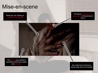 Mise-en-scene
White top- her clothing is
simple, but a effective
The blood challenges the
conventions of Supernatural
horror
The lighting has created a
dull effect which has created
lots shadows
Her collar bone and boney
hands imply she is not herself
 