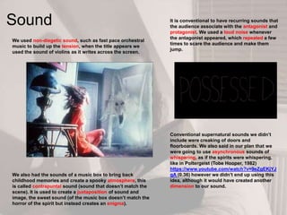 Sound
We used non-diegetic sound, such as fast pace orchestral
music to build up the tension, when the title appears we
used the sound of violins as it writes across the screen.
Conventional supernatural sounds we didn‟t
include were creaking of doors and
floorboards. We also said in our plan that we
were going to use asynchronous sounds of
whispering, as if the spirits were whispering,
like in Poltergeist (Tobe Hooper, 1982)
https://www.youtube.com/watch?v=9eZgEKjYJ
qA (0.36) however we didn‟t end up using this
idea, although it would have created another
dimension to our sound.
We also had the sounds of a music box to bring back
childhood memories and create a spooky atmosphere, this
is called contrapuntal sound (sound that doesn‟t match the
scene). It is used to create a juxtaposition of sound and
image, the sweet sound (of the music box doesn‟t match the
horror of the spirit but instead creates an enigma).
It is conventional to have recurring sounds that
the audience associate with the antagonist and
protagonist. We used a loud noise whenever
the antagonist appeared, which repeated a few
times to scare the audience and make them
jump.
 