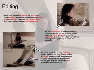 Editing
At the start we used long takes and few cuts to
create tension. When the action sped up the cutting
rate also sped up, creating a fast rhythmic pace.
This meant we had to keep continuity perfect.
We had to be careful to keep continuity
perfect, and this was very difficult with all
our props, like the cranes. A key example
of perfect continuity was when Hannah
put the book down on the bed, the shot
showed her placing it down.
We used Aftereffects to darken the eyes of
Hannah and make her feel soulless, and we
also used colour grading to lower the
brightness. This all added a dark aspect to our
opening creating a feeling of fear in the
audience.
 