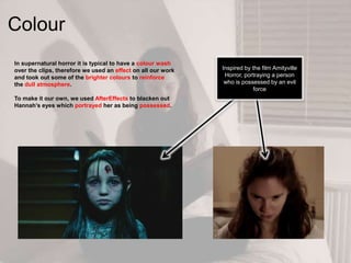 Colour
In supernatural horror it is typical to have a colour wash
over the clips, therefore we used an effect on all our work
and took out some of the brighter colours to reinforce
the dull atmosphere.
To make it our own, we used AfterEffects to blacken out
Hannah‟s eyes which portrayed her as being possessed.
Inspired by the film Amityville
Horror, portraying a person
who is possessed by an evil
force
 