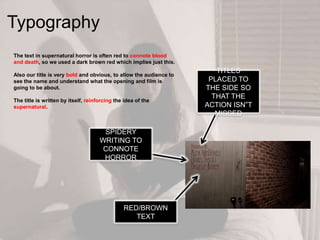 The text in supernatural horror is often red to connote blood
and death, so we used a dark brown red which implies just this.
Also our title is very bold and obvious, to allow the audience to
see the name and understand what the opening and film is
going to be about.
The title is written by itself, reinforcing the idea of the
supernatural.
Typography
SPIDERY
WRITING TO
CONNOTE
HORROR
TITLES
PLACED TO
THE SIDE SO
THAT THE
ACTION ISN”T
MISSED
RED/BROWN
TEXT
 
